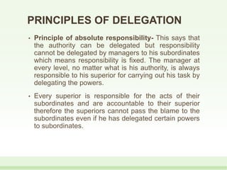 PRINCIPLES OF DELEGATION
• Principle of absolute responsibility- This says that
the authority can be delegated but responsibility
cannot be delegated by managers to his subordinates
which means responsibility is fixed. The manager at
every level, no matter what is his authority, is always
responsible to his superior for carrying out his task by
delegating the powers.
• Every superior is responsible for the acts of their
subordinates and are accountable to their superior
therefore the superiors cannot pass the blame to the
subordinates even if he has delegated certain powers
to subordinates.
 