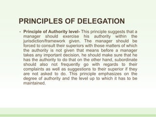 PRINCIPLES OF DELEGATION
• Principle of Authority level- This principle suggests that a
manager should exercise his authority within the
jurisdiction/framework given. The manager should be
forced to consult their superiors with those matters of which
the authority is not given that means before a manager
takes any important decision, he should make sure that he
has the authority to do that on the other hand, subordinate
should also not frequently go with regards to their
complaints as well as suggestions to their superior if they
are not asked to do. This principle emphasizes on the
degree of authority and the level up to which it has to be
maintained.
 