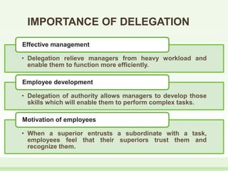 IMPORTANCE OF DELEGATION
• Delegation relieve managers from heavy workload and
enable them to function more efficiently.
Effective management
• Delegation of authority allows managers to develop those
skills which will enable them to perform complex tasks.
Employee development
• When a superior entrusts a subordinate with a task,
employees feel that their superiors trust them and
recognize them.
Motivation of employees
 