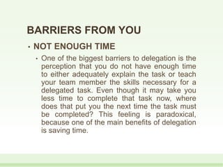 BARRIERS FROM YOU
• NOT ENOUGH TIME
• One of the biggest barriers to delegation is the
perception that you do not have enough time
to either adequately explain the task or teach
your team member the skills necessary for a
delegated task. Even though it may take you
less time to complete that task now, where
does that put you the next time the task must
be completed? This feeling is paradoxical,
because one of the main benefits of delegation
is saving time.
 