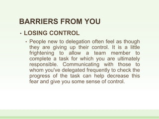 • LOSING CONTROL
• People new to delegation often feel as though
they are giving up their control. It is a little
frightening to allow a team member to
complete a task for which you are ultimately
responsible. Communicating with those to
whom you've delegated frequently to check the
progress of the task can help decrease this
fear and give you some sense of control.
BARRIERS FROM YOU
 