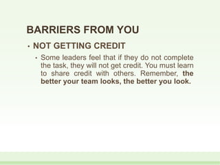 • NOT GETTING CREDIT
• Some leaders feel that if they do not complete
the task, they will not get credit. You must learn
to share credit with others. Remember, the
better your team looks, the better you look.
BARRIERS FROM YOU
 