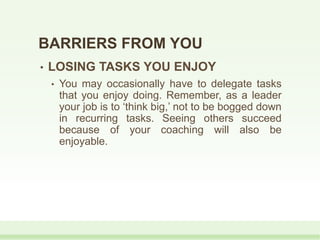 • LOSING TASKS YOU ENJOY
• You may occasionally have to delegate tasks
that you enjoy doing. Remember, as a leader
your job is to ‘think big,’ not to be bogged down
in recurring tasks. Seeing others succeed
because of your coaching will also be
enjoyable.
BARRIERS FROM YOU
 