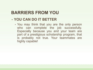 • YOU CAN DO IT BETTER
• You may think that you are the only person
who can complete the job successfully.
Especially because you and your team are
part of a prestigious scholarship program, that
is probably not true. Your teammates are
highly capable!
BARRIERS FROM YOU
 