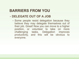 • DELEGATE OUT OF A JOB
• Some people resist delegation because they
believe they may delegate themselves out of
their job. Great! Now you can move to a higher
position, or volunteer to take on more
challenging tasks. Delegation improves
productivity, and this will be obvious to
everyone.
BARRIERS FROM YOU
 