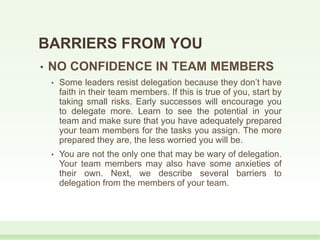 • NO CONFIDENCE IN TEAM MEMBERS
• Some leaders resist delegation because they don’t have
faith in their team members. If this is true of you, start by
taking small risks. Early successes will encourage you
to delegate more. Learn to see the potential in your
team and make sure that you have adequately prepared
your team members for the tasks you assign. The more
prepared they are, the less worried you will be.
• You are not the only one that may be wary of delegation.
Your team members may also have some anxieties of
their own. Next, we describe several barriers to
delegation from the members of your team.
BARRIERS FROM YOU
 