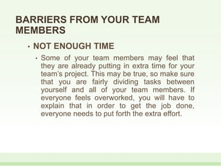 BARRIERS FROM YOUR TEAM
MEMBERS
• NOT ENOUGH TIME
• Some of your team members may feel that
they are already putting in extra time for your
team’s project. This may be true, so make sure
that you are fairly dividing tasks between
yourself and all of your team members. If
everyone feels overworked, you will have to
explain that in order to get the job done,
everyone needs to put forth the extra effort.
 