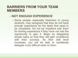 • NOT ENOUGH EXPERIENCE
• Some people, especially freshmen or young
students, may recognize that they do not have
enough experience for the tasks that need to
be completed. Do not be impatient with them
for lacking experience if they have not had the
opportunity to gain it. Begin by delegating
simple tasks so that they will gain confidence
with their success. As their skill level
increases, you will be able to confidently
delegate more difficult tasks to them.
BARRIERS FROM YOUR TEAM
MEMBERS
 