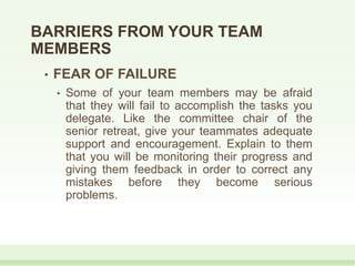 • FEAR OF FAILURE
• Some of your team members may be afraid
that they will fail to accomplish the tasks you
delegate. Like the committee chair of the
senior retreat, give your teammates adequate
support and encouragement. Explain to them
that you will be monitoring their progress and
giving them feedback in order to correct any
mistakes before they become serious
problems.
BARRIERS FROM YOUR TEAM
MEMBERS
 