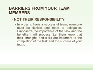• NOT THEIR RESPONSIBILITY
• In order to have a successful team, everyone
must be flexible and open to delegation.
Emphasize the importance of the task and the
benefits it will produce. Let them know that
their strengths and skills are important to the
completion of the task and the success of your
team.
BARRIERS FROM YOUR TEAM
MEMBERS
 