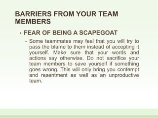 • FEAR OF BEING A SCAPEGOAT
• Some teammates may feel that you will try to
pass the blame to them instead of accepting it
yourself. Make sure that your words and
actions say otherwise. Do not sacrifice your
team members to save yourself if something
goes wrong. This will only bring you contempt
and resentment as well as an unproductive
team.
BARRIERS FROM YOUR TEAM
MEMBERS
 