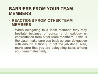 • REACTIONS FROM OTHER TEAM
MEMBERS
• When delegating to a team member, they may
hesitate because of concerns of jealousy or
confrontation from other team members. If this is
the case, make sure you back up your delegation
with enough authority to get the job done. Also,
make sure that you are delegating tasks among
your teammates fairly.
BARRIERS FROM YOUR TEAM
MEMBERS
 