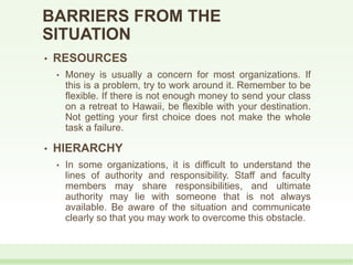 BARRIERS FROM THE
SITUATION
• RESOURCES
• Money is usually a concern for most organizations. If
this is a problem, try to work around it. Remember to be
flexible. If there is not enough money to send your class
on a retreat to Hawaii, be flexible with your destination.
Not getting your first choice does not make the whole
task a failure.
• HIERARCHY
• In some organizations, it is difficult to understand the
lines of authority and responsibility. Staff and faculty
members may share responsibilities, and ultimate
authority may lie with someone that is not always
available. Be aware of the situation and communicate
clearly so that you may work to overcome this obstacle.
 