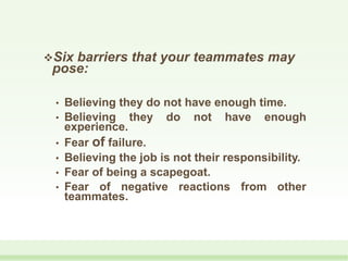 Six barriers that your teammates may
pose:
• Believing they do not have enough time.
• Believing they do not have enough
experience.
• Fear of failure.
• Believing the job is not their responsibility.
• Fear of being a scapegoat.
• Fear of negative reactions from other
teammates.
 