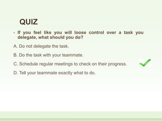 QUIZ
• If you feel like you will loose control over a task you
delegate, what should you do?
A. Do not delegate the task.
B. Do the task with your teammate.
C. Schedule regular meetings to check on their progress.
D. Tell your teammate exactly what to do.
 
