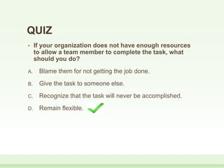 • If your organization does not have enough resources
to allow a team member to complete the task, what
should you do?
A. Blame them for not getting the job done.
B. Give the task to someone else.
C. Recognize that the task will never be accomplished.
D. Remain flexible.
QUIZ
 