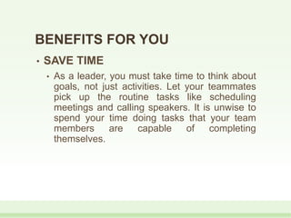 BENEFITS FOR YOU
• SAVE TIME
• As a leader, you must take time to think about
goals, not just activities. Let your teammates
pick up the routine tasks like scheduling
meetings and calling speakers. It is unwise to
spend your time doing tasks that your team
members are capable of completing
themselves.
 