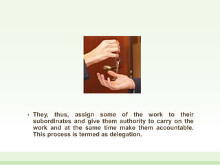 • They, thus, assign some of the work to their
subordinates and give them authority to carry on the
work and at the same time make them accountable.
This process is termed as delegation.
 