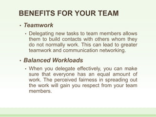 • Teamwork
• Delegating new tasks to team members allows
them to build contacts with others whom they
do not normally work. This can lead to greater
teamwork and communication networking.
• Balanced Workloads
• When you delegate effectively, you can make
sure that everyone has an equal amount of
work. The perceived fairness in spreading out
the work will gain you respect from your team
members.
BENEFITS FOR YOUR TEAM
 