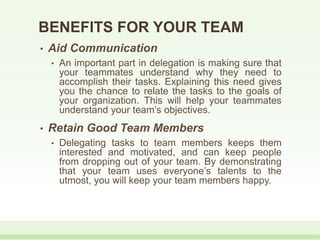 • Aid Communication
• An important part in delegation is making sure that
your teammates understand why they need to
accomplish their tasks. Explaining this need gives
you the chance to relate the tasks to the goals of
your organization. This will help your teammates
understand your team’s objectives.
• Retain Good Team Members
• Delegating tasks to team members keeps them
interested and motivated, and can keep people
from dropping out of your team. By demonstrating
that your team uses everyone’s talents to the
utmost, you will keep your team members happy.
BENEFITS FOR YOUR TEAM
 