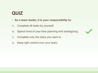 QUIZ
• As a team leader, it is your responsibility to:
A. Complete all tasks by yourself.
B. Spend most of your time planning and strategizing.
C. Complete only the tasks you want to.
D. Keep tight control over your team.
 