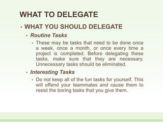 WHAT TO DELEGATE
• WHAT YOU SHOULD DELEGATE
• Routine Tasks
• These may be tasks that need to be done once
a week, once a month, or once every time a
project is completed. Before delegating these
tasks, make sure that they are necessary.
Unnecessary tasks should be eliminated.
• Interesting Tasks
• Do not keep all of the fun tasks for yourself. This
will offend your teammates and cause them to
resist the boring tasks that you give them.
 