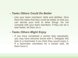 • Tasks Others Could Do Better
• Use your team members’ skills and abilities. Give
them the tasks that they could do better so that you
can devote your time to other things. Do not
compete with your team members. If they can do a
task better, let them do it.
• Tasks Others Might Enjoy
• If you have completed a certain task repeatedly,
you may have become bored with it. Delegate this
task to a teammate if you think they would enjoy it.
If a teammate volunteers for a certain task, let
them have it.
 