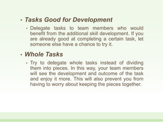 • Tasks Good for Development
• Delegate tasks to team members who would
benefit from the additional skill development. If you
are already good at completing a certain task, let
someone else have a chance to try it.
• Whole Tasks
• Try to delegate whole tasks instead of dividing
them into pieces. In this way, your team members
will see the development and outcome of the task
and enjoy it more. This will also prevent you from
having to worry about keeping the pieces together.
 