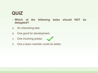 QUIZ
• Which of the following tasks should NOT be
delegated?
A. An interesting task.
B. One good for development.
C. One involving praise.
D. One a team member could do better.
 