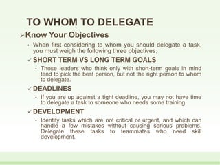 TO WHOM TO DELEGATE
Know Your Objectives
• When first considering to whom you should delegate a task,
you must weigh the following three objectives.
 SHORT TERM VS LONG TERM GOALS
• Those leaders who think only with short-term goals in mind
tend to pick the best person, but not the right person to whom
to delegate.
 DEADLINES
• If you are up against a tight deadline, you may not have time
to delegate a task to someone who needs some training.
 DEVELOPMENT
• Identify tasks which are not critical or urgent, and which can
handle a few mistakes without causing serious problems.
Delegate these tasks to teammates who need skill
development.
 