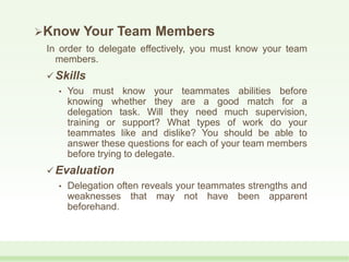 Know Your Team Members
In order to delegate effectively, you must know your team
members.
 Skills
• You must know your teammates abilities before
knowing whether they are a good match for a
delegation task. Will they need much supervision,
training or support? What types of work do your
teammates like and dislike? You should be able to
answer these questions for each of your team members
before trying to delegate.
 Evaluation
• Delegation often reveals your teammates strengths and
weaknesses that may not have been apparent
beforehand.
 