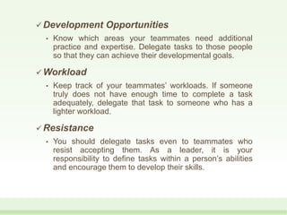  Development Opportunities
• Know which areas your teammates need additional
practice and expertise. Delegate tasks to those people
so that they can achieve their developmental goals.
 Workload
• Keep track of your teammates’ workloads. If someone
truly does not have enough time to complete a task
adequately, delegate that task to someone who has a
lighter workload.
 Resistance
• You should delegate tasks even to teammates who
resist accepting them. As a leader, it is your
responsibility to define tasks within a person’s abilities
and encourage them to develop their skills.
 