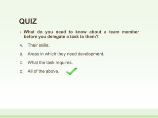 QUIZ
• What do you need to know about a team member
before you delegate a task to them?
A. Their skills.
B. Areas in which they need development.
C. What the task requires.
D. All of the above.
 
