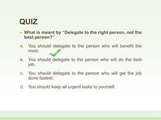 QUIZ
• What is meant by “Delegate to the right person, not the
best person?”
A. You should delegate to the person who will benefit the
most.
B. You should delegate to the person who will do the best
job.
C. You should delegate to the person who will get the job
done fastest.
D. You should keep all urgent tasks to yourself.
 