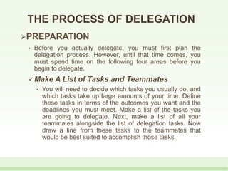 THE PROCESS OF DELEGATION
PREPARATION
• Before you actually delegate, you must first plan the
delegation process. However, until that time comes, you
must spend time on the following four areas before you
begin to delegate.
 Make A List of Tasks and Teammates
• You will need to decide which tasks you usually do, and
which tasks take up large amounts of your time. Define
these tasks in terms of the outcomes you want and the
deadlines you must meet. Make a list of the tasks you
are going to delegate. Next, make a list of all your
teammates alongside the list of delegation tasks. Now
draw a line from these tasks to the teammates that
would be best suited to accomplish those tasks.
 