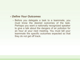  Define Your Outcomes
• Before you delegate a task to a teammate, you
must know the desired outcomes of the task.
Perhaps you want a nationally recognized speaker
to give a talk about the dangers of air pollution for
an hour at your next meeting. You must tell your
teammate the specific outcomes expected so that
they do not get off track.
 