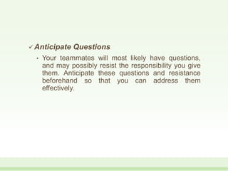 Anticipate Questions
• Your teammates will most likely have questions,
and may possibly resist the responsibility you give
them. Anticipate these questions and resistance
beforehand so that you can address them
effectively.
 
