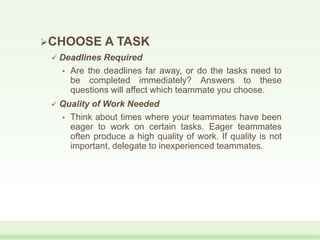 CHOOSE A TASK
 Deadlines Required
• Are the deadlines far away, or do the tasks need to
be completed immediately? Answers to these
questions will affect which teammate you choose.
 Quality of Work Needed
• Think about times where your teammates have been
eager to work on certain tasks. Eager teammates
often produce a high quality of work. If quality is not
important, delegate to inexperienced teammates.
 