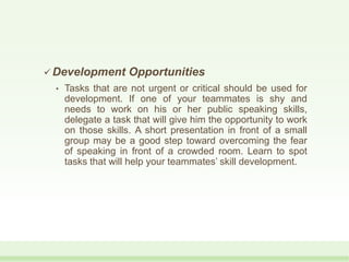  Development Opportunities
• Tasks that are not urgent or critical should be used for
development. If one of your teammates is shy and
needs to work on his or her public speaking skills,
delegate a task that will give him the opportunity to work
on those skills. A short presentation in front of a small
group may be a good step toward overcoming the fear
of speaking in front of a crowded room. Learn to spot
tasks that will help your teammates’ skill development.
 