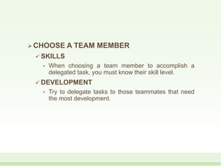 CHOOSE A TEAM MEMBER
 SKILLS
• When choosing a team member to accomplish a
delegated task, you must know their skill level.
 DEVELOPMENT
• Try to delegate tasks to those teammates that need
the most development.
 
