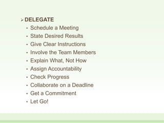 DELEGATE
• Schedule a Meeting
• State Desired Results
• Give Clear Instructions
• Involve the Team Members
• Explain What, Not How
• Assign Accountability
• Check Progress
• Collaborate on a Deadline
• Get a Commitment
• Let Go!
 
