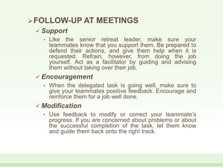 FOLLOW-UP AT MEETINGS
 Support
• Like the senior retreat leader, make sure your
teammates know that you support them. Be prepared to
defend their actions, and give them help when it is
requested. Refrain, however, from doing the job
yourself. Act as a facilitator by guiding and advising
them without taking over their job.
 Encouragement
• When the delegated task is going well, make sure to
give your teammates positive feedback. Encourage and
reinforce them for a job well done.
 Modification
• Use feedback to modify or correct your teammate’s
progress. If you are concerned about problems or about
the successful completion of the task, let them know
and guide them back onto the right track.
 