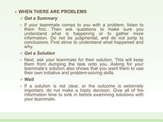  WHEN THERE ARE PROBLEMS
 Get a Summary
• If your teammate comes to you with a problem, listen to
them first. Then ask questions to make sure you
understand what is happening or to gather more
information. Do not be judgmental, and do not jump to
conclusions. First strive to understand what happened and
why.
 Get a Solution
• Next, ask your teammate for their solution. This will keep
them from dumping the task onto you. Asking for your
teammate’s solution also shows that you want them to use
their own initiative and problem-solving skills.
 Wait
• If a solution is not clear, or the outcome is extremely
important, do not make a hasty decision. Give all of the
information time to sink in before examining solutions with
your teammate.
 
