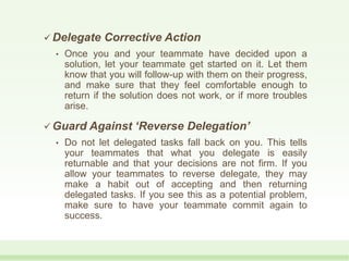  Delegate Corrective Action
• Once you and your teammate have decided upon a
solution, let your teammate get started on it. Let them
know that you will follow-up with them on their progress,
and make sure that they feel comfortable enough to
return if the solution does not work, or if more troubles
arise.
 Guard Against ‘Reverse Delegation’
• Do not let delegated tasks fall back on you. This tells
your teammates that what you delegate is easily
returnable and that your decisions are not firm. If you
allow your teammates to reverse delegate, they may
make a habit out of accepting and then returning
delegated tasks. If you see this as a potential problem,
make sure to have your teammate commit again to
success.
 