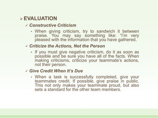 EVALUATION
 Constructive Criticism
• When giving criticism, try to sandwich it between
praise. You may say something like: “I’m very
pleased with the information that you have gathered.
 Criticize the Actions, Not the Person
• If you must give negative criticism, do it as soon as
possible and be sure you have all of the facts. When
making criticisms, criticize your teammate’s actions,
not their person.
 Give Credit When It’s Due
• When a task is successfully completed, give your
teammates credit. If possible, give praise in public.
This not only makes your teammate proud, but also
sets a standard for the other team members.
 