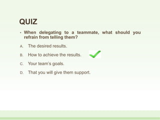 QUIZ
• When delegating to a teammate, what should you
refrain from telling them?
A. The desired results.
B. How to achieve the results.
C. Your team’s goals.
D. That you will give them support.
 