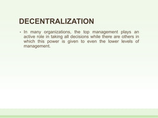 DECENTRALIZATION
• In many organizations, the top management plays an
active role in taking all decisions while there are others in
which this power is given to even the lower levels of
management.
 