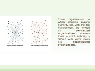 • Those organizations in
which decision making
authority lies with the top
management are termed
as centralized
organizations whereas
those in which authority is
shared with lower levels
are decentralized
organizations.
 