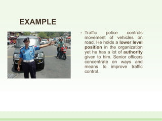 EXAMPLE
• Traffic police controls
movement of vehicles on
road. He holds a lower level
position in the organization
yet he has a lot of authority
given to him. Senior officers
concentrate on ways and
means to improve traffic
control.
 