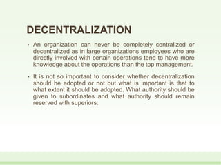 DECENTRALIZATION
• An organization can never be completely centralized or
decentralized as in large organizations employees who are
directly involved with certain operations tend to have more
knowledge about the operations than the top management.
• It is not so important to consider whether decentralization
should be adopted or not but what is important is that to
what extent it should be adopted. What authority should be
given to subordinates and what authority should remain
reserved with superiors.
 